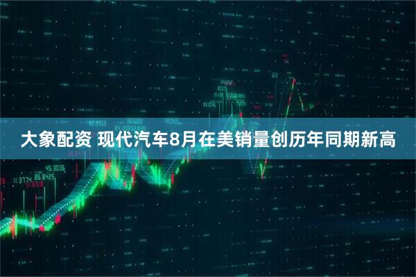 大象配资 现代汽车8月在美销量创历年同期新高
