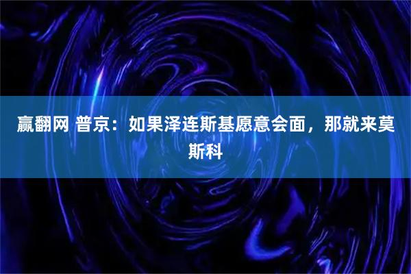 赢翻网 普京：如果泽连斯基愿意会面，那就来莫斯科
