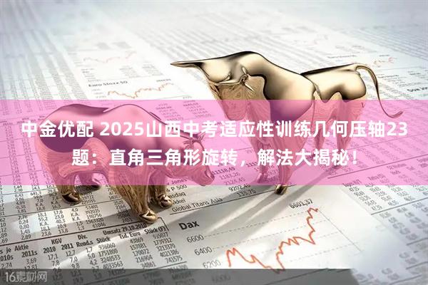 中金优配 2025山西中考适应性训练几何压轴23题：直角三角形旋转，解法大揭秘！