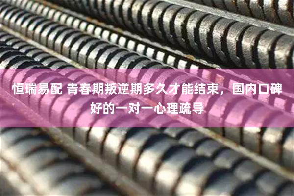 恒瑞易配 青春期叛逆期多久才能结束，国内口碑好的一对一心理疏导