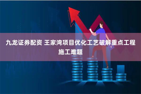 九龙证券配资 王家湾项目优化工艺破解重点工程施工难题