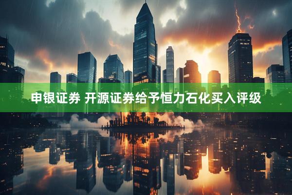 申银证券 开源证券给予恒力石化买入评级