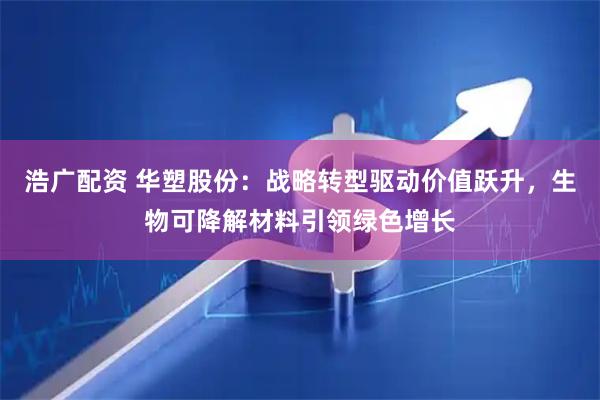 浩广配资 华塑股份：战略转型驱动价值跃升，生物可降解材料引领绿色增长