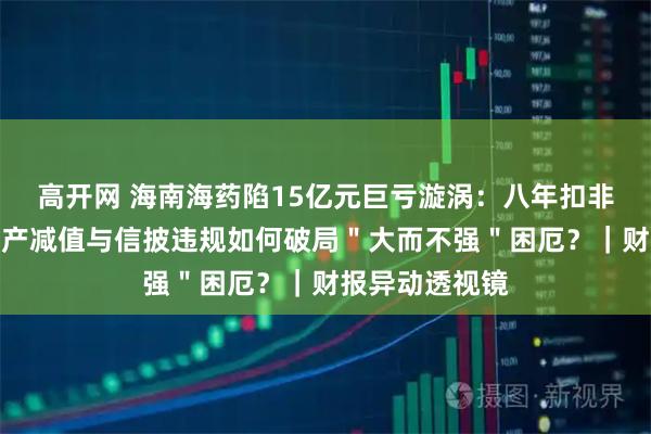 高开网 海南海药陷15亿元巨亏漩涡：八年扣非净利连负，资产减值与信披违规如何破局＂大而不强＂困厄？｜财报异动透视镜