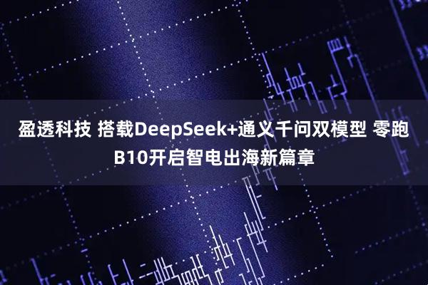 盈透科技 搭载DeepSeek+通义千问双模型 零跑B10开启智电出海新篇章