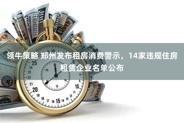 领牛策略 郑州发布租房消费警示，14家违规住房租赁企业名单公布