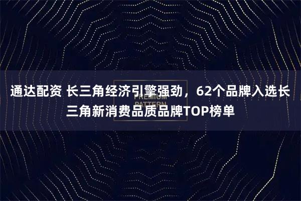 通达配资 长三角经济引擎强劲，62个品牌入选长三角新消费品质品牌TOP榜单