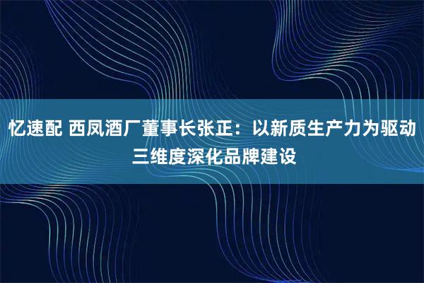 忆速配 西凤酒厂董事长张正：以新质生产力为驱动 三维度深化品牌建设