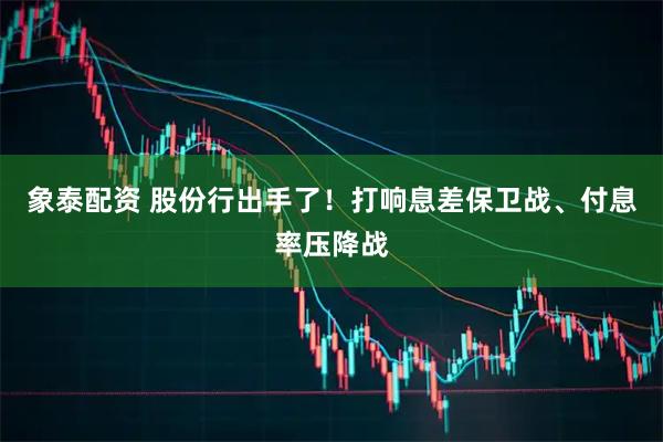 象泰配资 股份行出手了！打响息差保卫战、付息率压降战