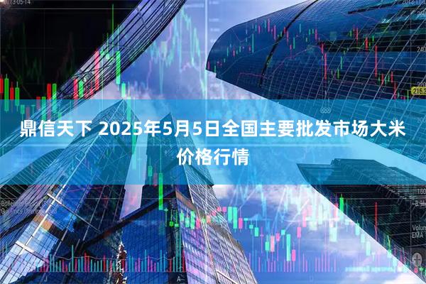 鼎信天下 2025年5月5日全国主要批发市场大米价格行情