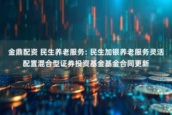 金鼎配资 民生养老服务: 民生加银养老服务灵活配置混合型证券投资基金基金合同更新