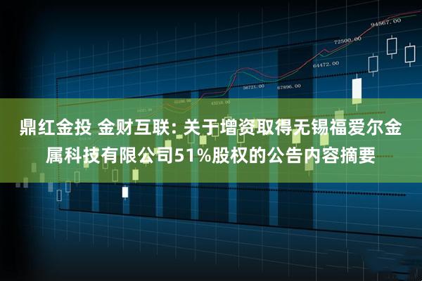 鼎红金投 金财互联: 关于增资取得无锡福爱尔金属科技有限公司51%股权的公告内容摘要