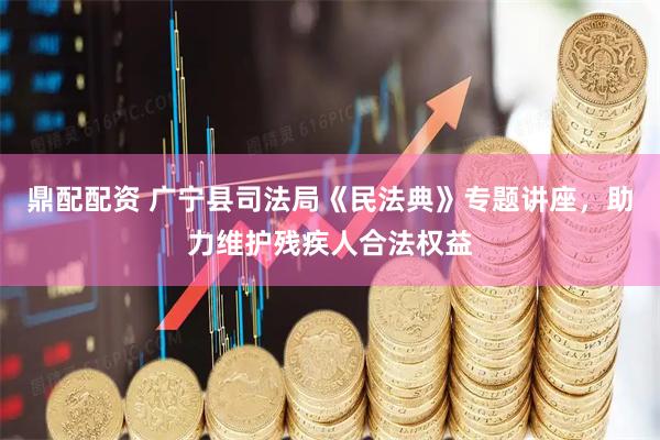 鼎配配资 广宁县司法局《民法典》专题讲座，助力维护残疾人合法权益