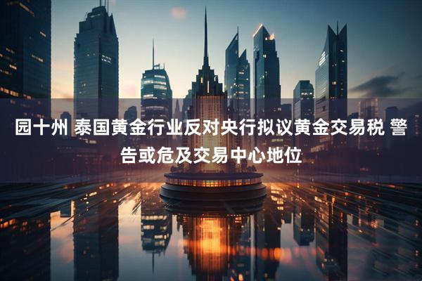 园十州 泰国黄金行业反对央行拟议黄金交易税 警告或危及交易中心地位