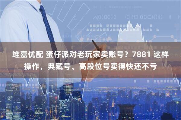 维嘉优配 蛋仔派对老玩家卖账号？7881 这样操作，典藏号、高段位号卖得快还不亏