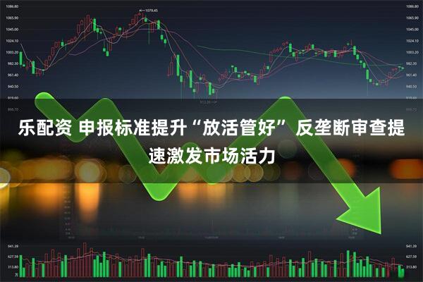 乐配资 申报标准提升“放活管好” 反垄断审查提速激发市场活力