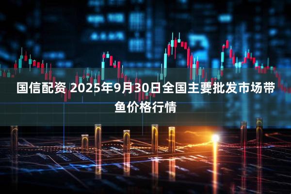 国信配资 2025年9月30日全国主要批发市场带鱼价格行情