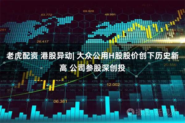 老虎配资 港股异动| 大众公用H股股价创下历史新高 公司参股深创投
