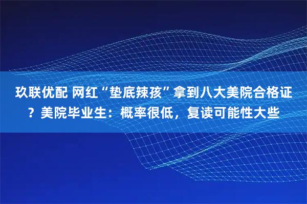 玖联优配 网红“垫底辣孩”拿到八大美院合格证?美院毕业生:概率很低,复读可能性大些