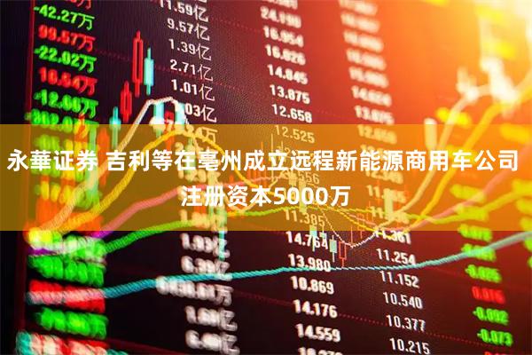 永華证券 吉利等在亳州成立远程新能源商用车公司 注册资本5000万