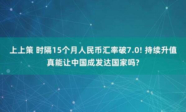 上上策 时隔15个月人民币汇率破7.0! 持续升值真能让中国成发达国家吗?