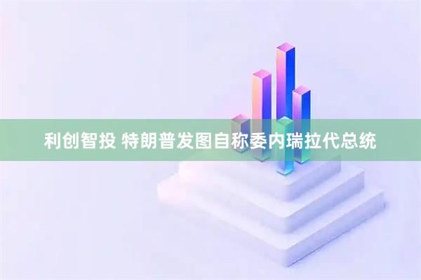 利创智投 特朗普发图自称委内瑞拉代总统