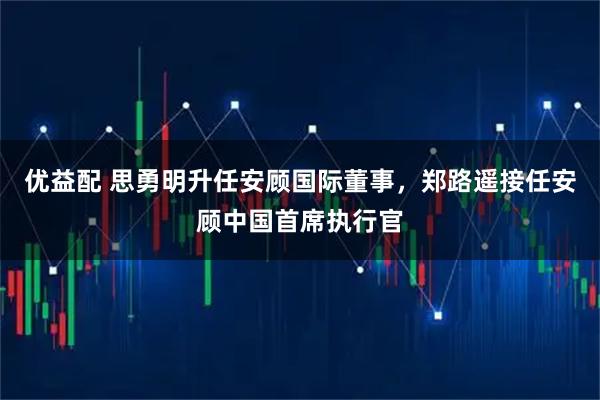 优益配 思勇明升任安顾国际董事，郑路遥接任安顾中国首席执行官