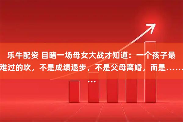乐牛配资 目睹一场母女大战才知道：一个孩子最难过的坎，不是成绩退步，不是父母离婚，而是……