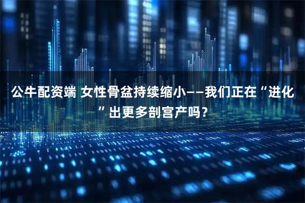 公牛配资端 女性骨盆持续缩小——我们正在“进化”出更多剖宫产吗？