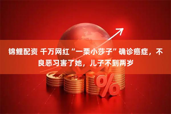 锦鲤配资 千万网红“一栗小莎子”确诊癌症，不良恶习害了她，儿子不到两岁