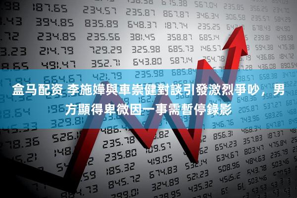 盒马配资 李施嬅與車崇健對談引發激烈爭吵，男方顯得卑微因一事需暫停錄影