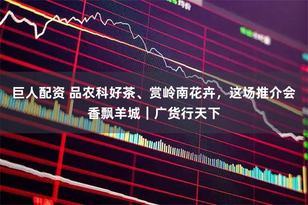 巨人配资 品农科好茶、赏岭南花卉,这场推介会香飘羊城|广货行天下