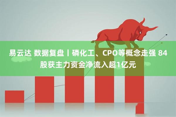 易云达 数据复盘丨磷化工、CPO等概念走强 84股获主力资金净流入超1亿元