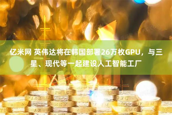 亿米网 英伟达将在韩国部署26万枚GPU,与三星、现代等一起建设人工智能工厂