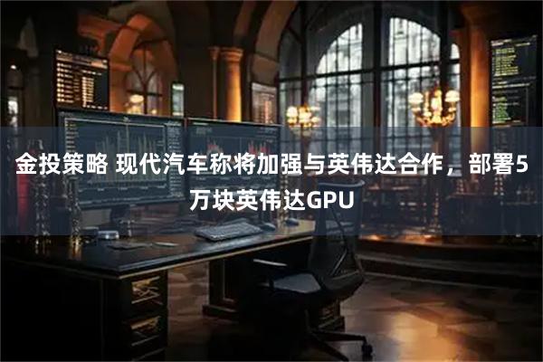 金投策略 现代汽车称将加强与英伟达合作,部署5万块英伟达GPU
