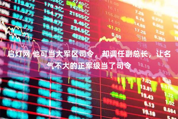 启灯网 他可当大军区司令,却调任副总长,让名气不大的正军级当了司令
