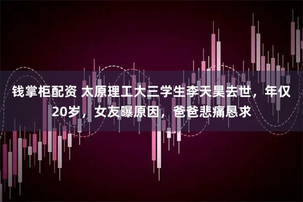 钱掌柜配资 太原理工大三学生李天昊去世，年仅20岁，女友曝原因，爸爸悲痛恳求