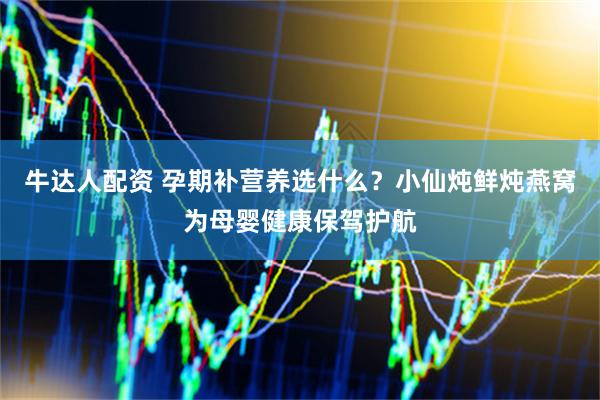 牛达人配资 孕期补营养选什么？小仙炖鲜炖燕窝为母婴健康保驾护航