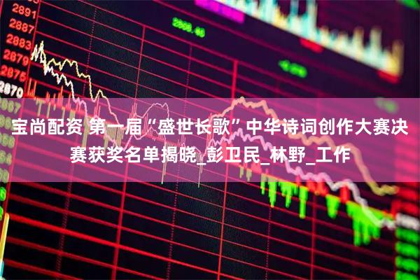 宝尚配资 第一届“盛世长歌”中华诗词创作大赛决赛获奖名单揭晓_彭卫民_林野_工作