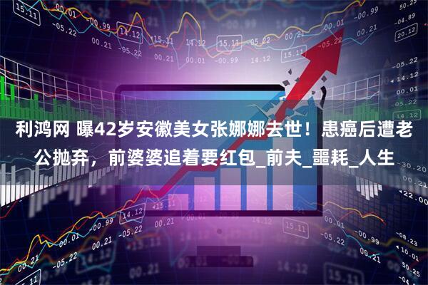利鸿网 曝42岁安徽美女张娜娜去世！患癌后遭老公抛弃，前婆婆追着要红包_前夫_噩耗_人生