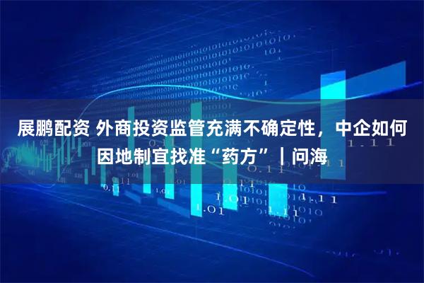 展鹏配资 外商投资监管充满不确定性，中企如何因地制宜找准“药方”｜问海