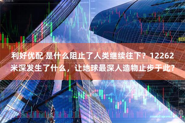 利好优配 是什么阻止了人类继续往下？12262米深发生了什么，让地球最深人造物止步于此？