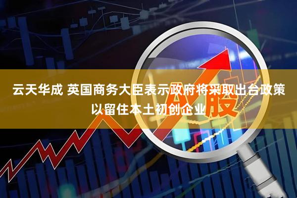 云天华成 英国商务大臣表示政府将采取出台政策以留住本土初创企业